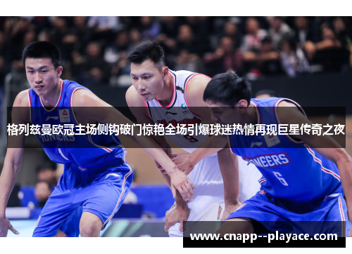 格列兹曼欧冠主场侧钩破门惊艳全场引爆球迷热情再现巨星传奇之夜