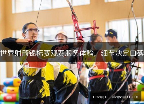 世界射箭锦标赛观赛服务体验,细节决定口碑 世界射箭锦标赛观赛服务体验,细节决定口碑